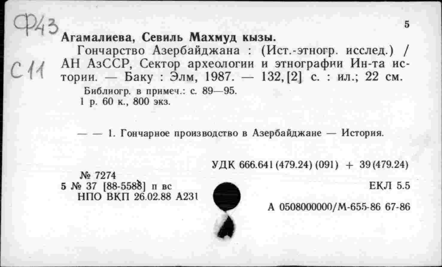 ﻿5	5
Агамалиева, Севиль Махмуд кызы.
Гончарство Азербайджана : (Ист.-этногр. исслед.) / АН АзССР, Сектор археологии и этнографии Ин-та истории. — Баку : Элм, 1987. — 132, [2] с. : ил.; 22 см.
Библиогр. в примеч.: с. 89—95.
1 р. 60 к., 800 экз.
— — 1. Гончарное производство в Азербайджане — История.
№ 7274
5 № 37 [88-558S] п вс
НПО ВКП 26.02.88 А231
УДК 666.641 (479.24) (091) + 39(479.24)
ЕКЛ 5.5
А 0508000000/М-655-86 67-86